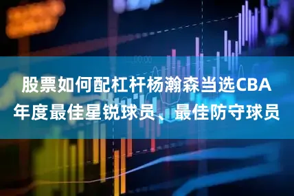 股票如何配杠杆杨瀚森当选CBA年度最佳星锐球员、最佳防守球员