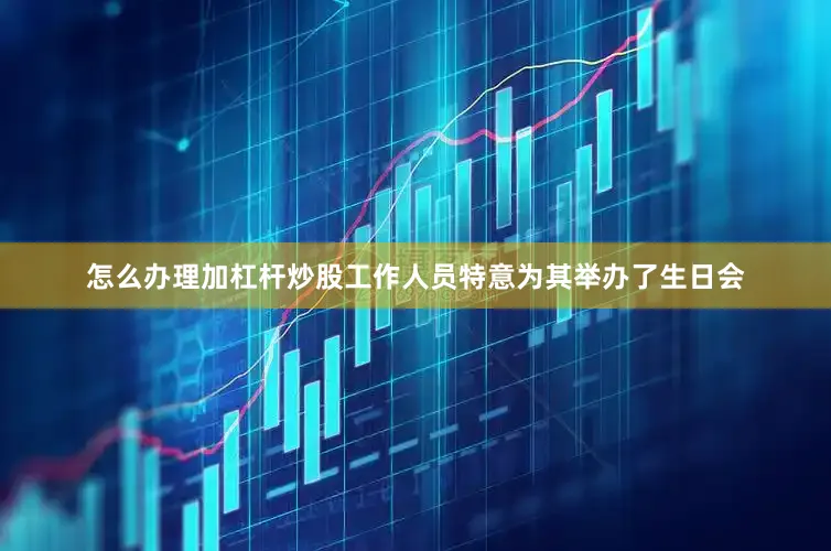 怎么办理加杠杆炒股工作人员特意为其举办了生日会