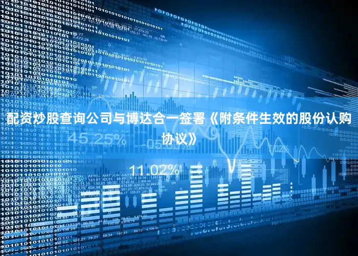 配资炒股查询公司与博达合一签署《附条件生效的股份认购协议》