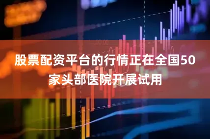 股票配资平台的行情正在全国50家头部医院开展试用