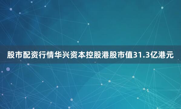 股市配资行情华兴资本控股港股市值31.3亿港元