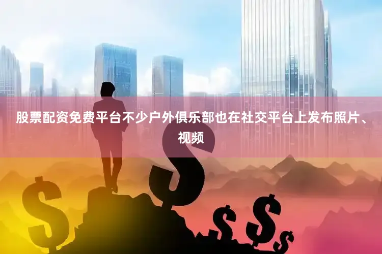股票配资免费平台不少户外俱乐部也在社交平台上发布照片、视频