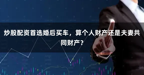炒股配资首选婚后买车，算个人财产还是夫妻共同财产？