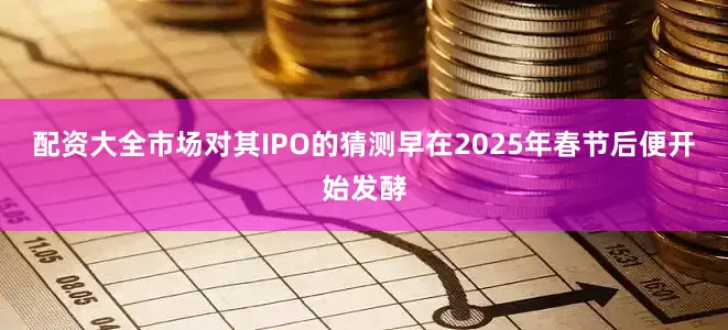 配资大全市场对其IPO的猜测早在2025年春节后便开始发酵