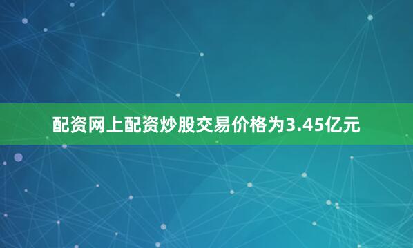 配资网上配资炒股交易价格为3.45亿元