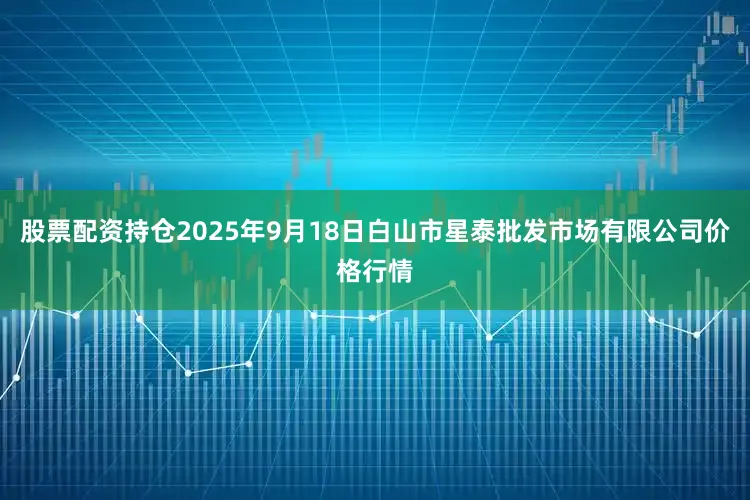 股票配资持仓2025年9月18日白山市星泰批发市场有限公司价格行情